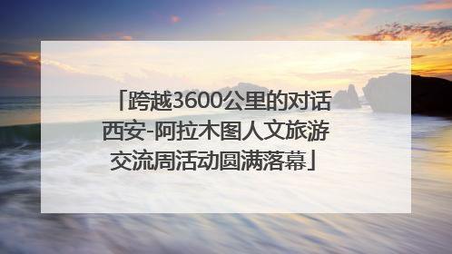 跨越3600公里的对话 西安-阿拉木图人文旅游交流周活动圆满落幕