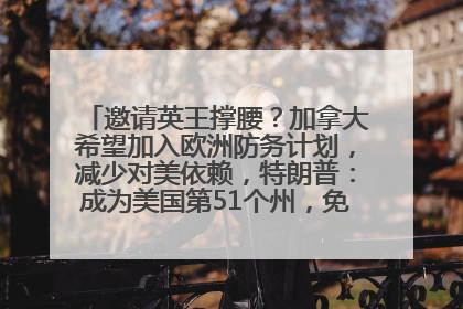 邀请英王撑腰？加拿大希望加入欧洲防务计划，减少对美依赖，特朗普：成为美国第51个州，免费用“金穹”