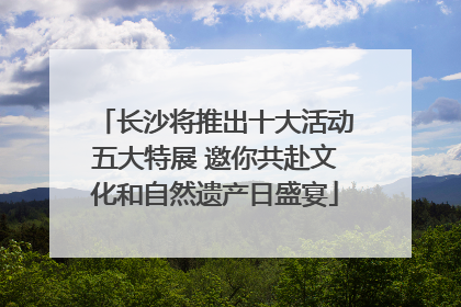 长沙将推出十大活动五大特展 邀你共赴文化和自然遗产日盛宴