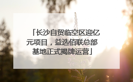 长沙自贸临空区迎亿元项目，益选佰联总部基地正式揭牌运营
