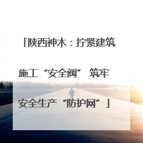 陕西神木：拧紧建筑施工“安全阀” 筑牢安全生产“防护网”
