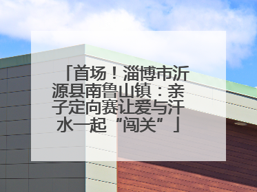 首场！淄博市沂源县南鲁山镇：亲子定向赛让爱与汗水一起“闯关”