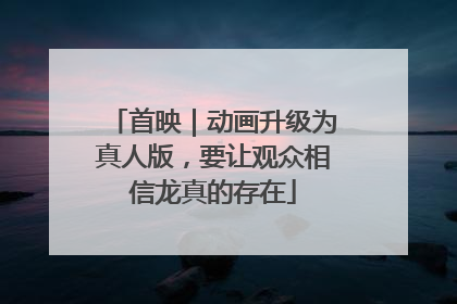 首映｜动画升级为真人版，要让观众相信龙真的存在