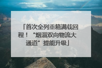 首次全列重箱满载回程！“烟淄双向物流大通道”提能升级
