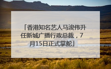 香港知名艺人马浚伟升任新城广播行政总裁，7月15日正式掌舵