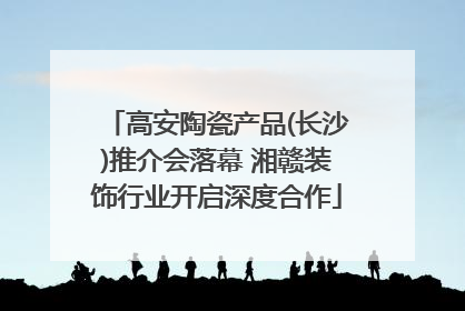 高安陶瓷产品(长沙)推介会落幕 湘赣装饰行业开启深度合作