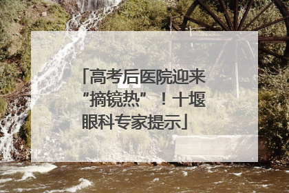 高考后医院迎来“摘镜热”！十堰眼科专家提示