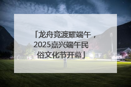 龙舟竞渡耀端午，2025嘉兴端午民俗文化节开幕