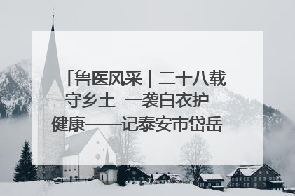 鲁医风采｜二十八载守乡土  一袭白衣护健康——记泰安市岱岳区满庄镇卫生院院长、主任医师张宝喜