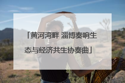 黄河湾畔 淄博奏响生态与经济共生协奏曲