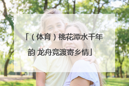（体育）桃花潭水千年韵 龙舟竞渡寄乡情
