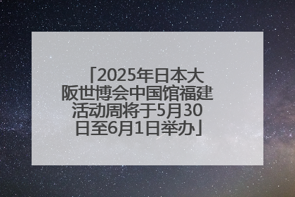2025年日本大阪世博会中国馆福建活动周将于5月30日至6月1日举办
