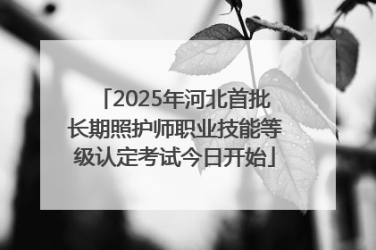 2025年河北首批长期照护师职业技能等级认定考试今日开始