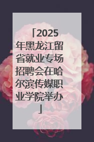 2025年黑龙江留省就业专场招聘会在哈尔滨传媒职业学院举办