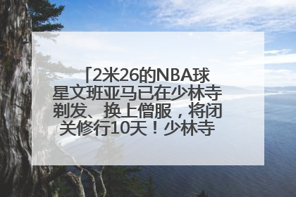 2米26的NBA球星文班亚马已在少林寺剃发、换上僧服，将闭关修行10天！少林寺回应：人在寺里