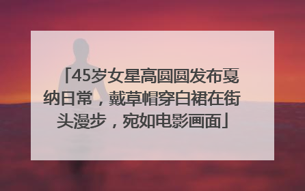 45岁女星高圆圆发布戛纳日常，戴草帽穿白裙在街头漫步，宛如电影画面