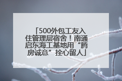 500外包工友入住管理层宿舍！南通启东海工基地用“腾房诚意”拴心留人