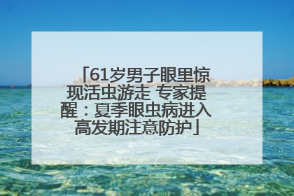 61岁男子眼里惊现活虫游走 专家提醒：夏季眼虫病进入高发期注意防护
