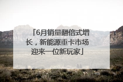 6月销量翻倍式增长，新能源重卡市场迎来一位新玩家